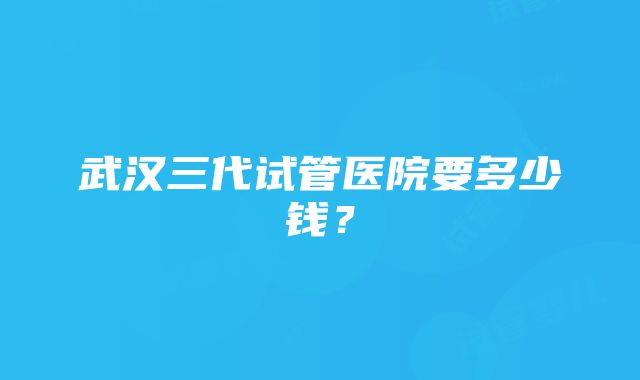 武汉三代试管医院要多少钱？