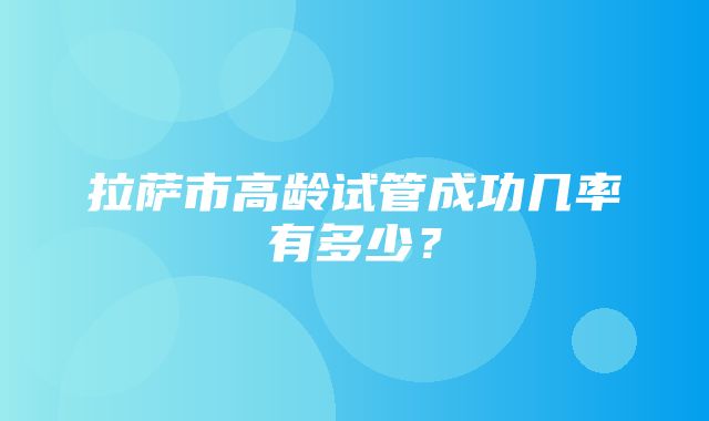 拉萨市高龄试管成功几率有多少？