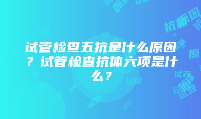 试管检查五抗是什么原因？试管检查抗体六项是什么？