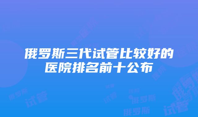 俄罗斯三代试管比较好的医院排名前十公布