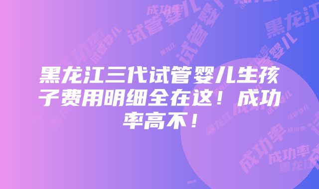 黑龙江三代试管婴儿生孩子费用明细全在这！成功率高不！