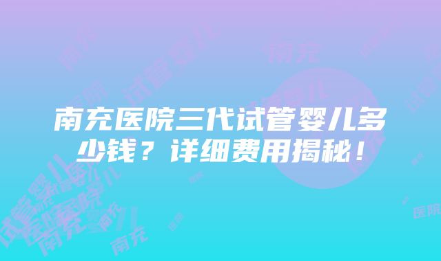 南充医院三代试管婴儿多少钱？详细费用揭秘！