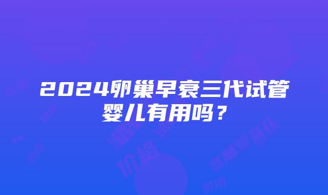 2024卵巢早衰三代试管婴儿有用吗？