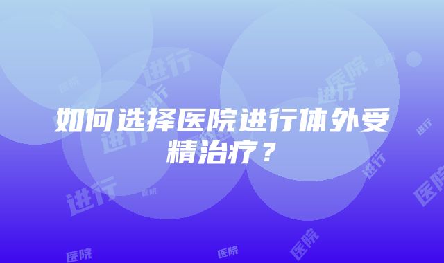 如何选择医院进行体外受精治疗？