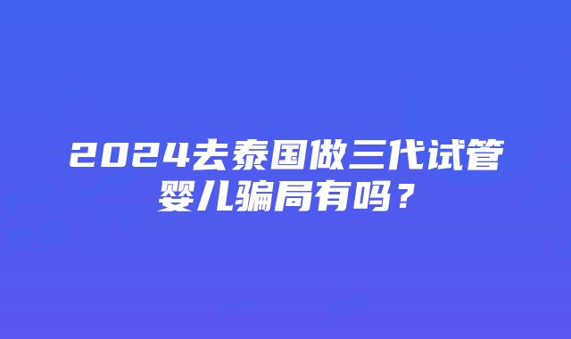 2024去泰国做三代试管婴儿骗局有吗？