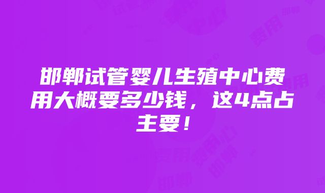 邯郸试管婴儿生殖中心费用大概要多少钱，这4点占主要！