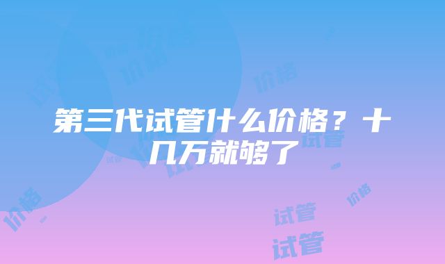 第三代试管什么价格？十几万就够了