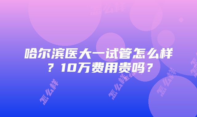 哈尔滨医大一试管怎么样？10万费用贵吗？