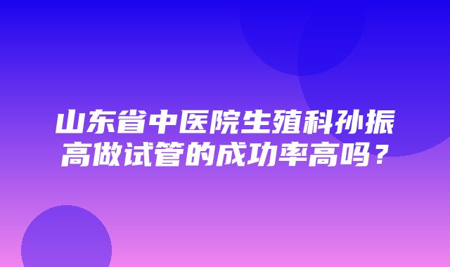 山东省中医院生殖科孙振高做试管的成功率高吗？