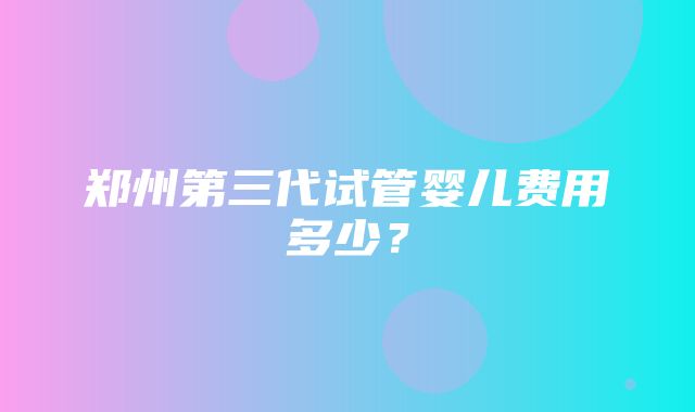 郑州第三代试管婴儿费用多少？