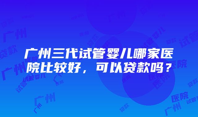 广州三代试管婴儿哪家医院比较好，可以贷款吗？