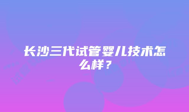 长沙三代试管婴儿技术怎么样？