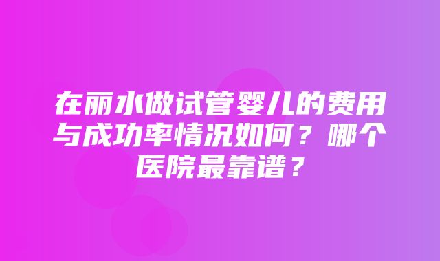 在丽水做试管婴儿的费用与成功率情况如何？哪个医院最靠谱？