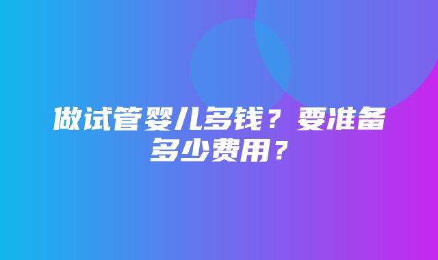 做试管婴儿多钱？要准备多少费用？