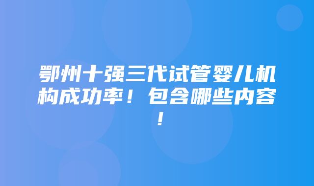 鄂州十强三代试管婴儿机构成功率！包含哪些内容！