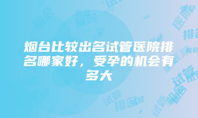 烟台比较出名试管医院排名哪家好，受孕的机会有多大