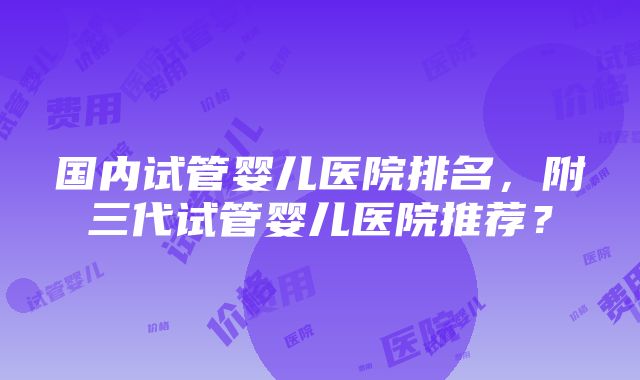 国内试管婴儿医院排名，附三代试管婴儿医院推荐？