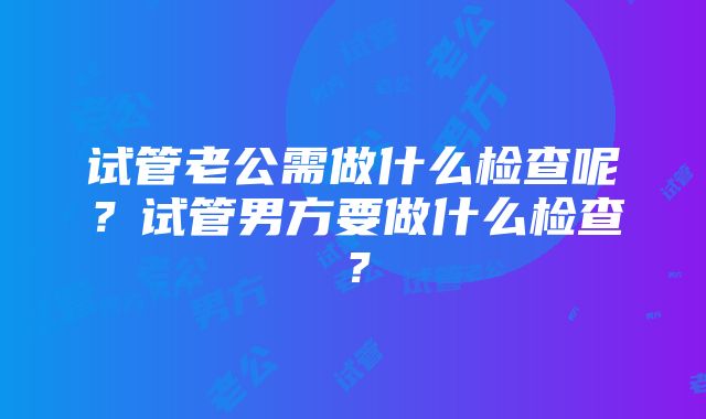 试管老公需做什么检查呢？试管男方要做什么检查？