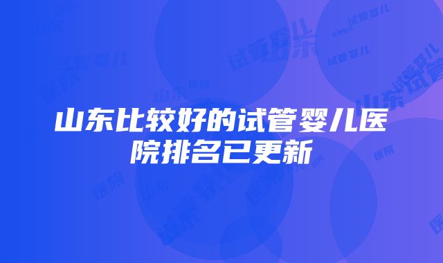 山东比较好的试管婴儿医院排名已更新