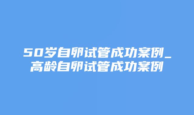 50岁自卵试管成功案例_高龄自卵试管成功案例