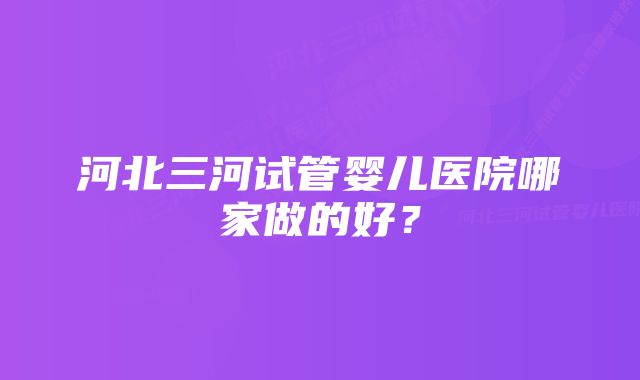 河北三河试管婴儿医院哪家做的好？