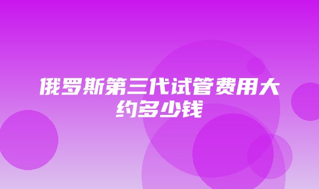 俄罗斯第三代试管费用大约多少钱