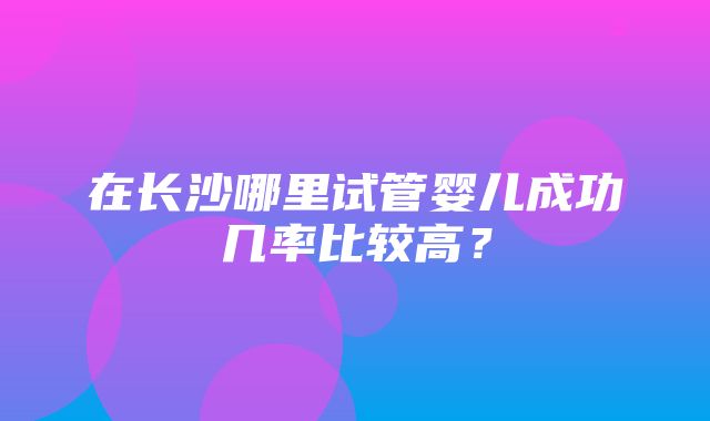 在长沙哪里试管婴儿成功几率比较高？