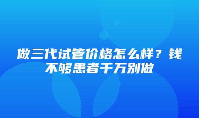 做三代试管价格怎么样？钱不够患者千万别做