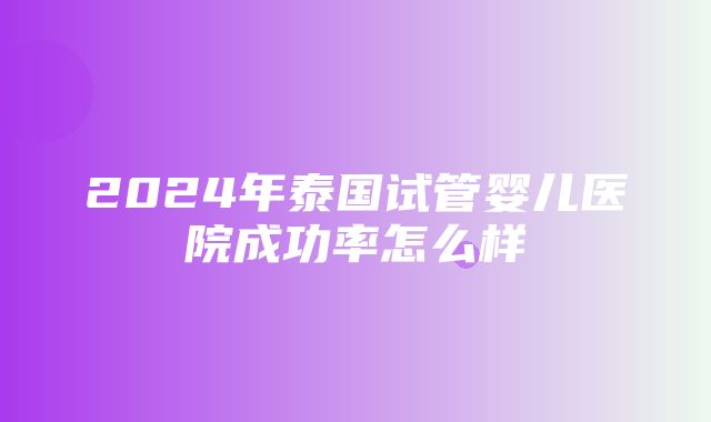 2024年泰国试管婴儿医院成功率怎么样