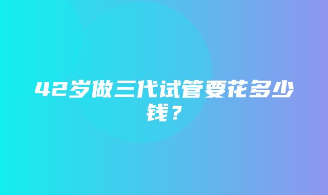 42岁做三代试管要花多少钱？