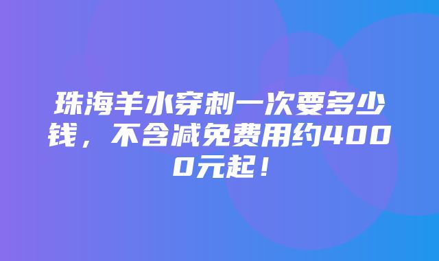 珠海羊水穿刺一次要多少钱，不含减免费用约4000元起！