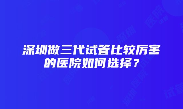 深圳做三代试管比较厉害的医院如何选择？