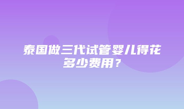 泰国做三代试管婴儿得花多少费用？