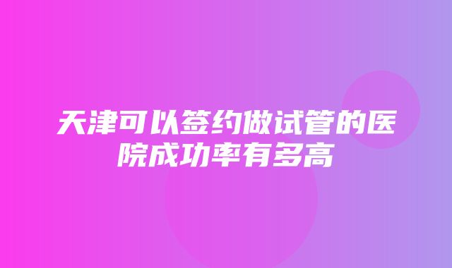 天津可以签约做试管的医院成功率有多高