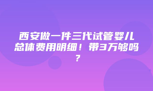 西安做一件三代试管婴儿总体费用明细！带3万够吗？