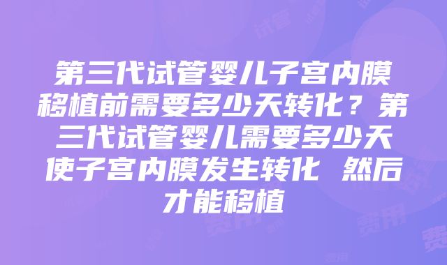 第三代试管婴儿子宫内膜移植前需要多少天转化？第三代试管婴儿需要多少天使子宫内膜发生转化 然后才能移植