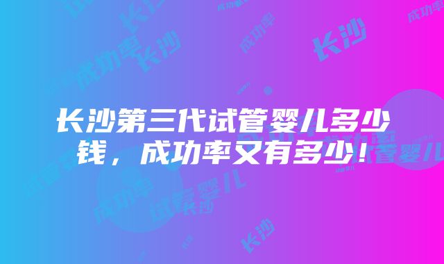 长沙第三代试管婴儿多少钱，成功率又有多少！