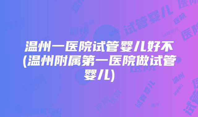 温州一医院试管婴儿好不(温州附属第一医院做试管婴儿)