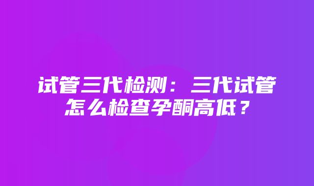 试管三代检测：三代试管怎么检查孕酮高低？