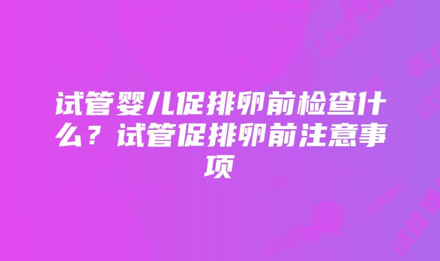 试管婴儿促排卵前检查什么？试管促排卵前注意事项