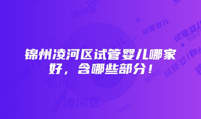 锦州凌河区试管婴儿哪家好，含哪些部分！