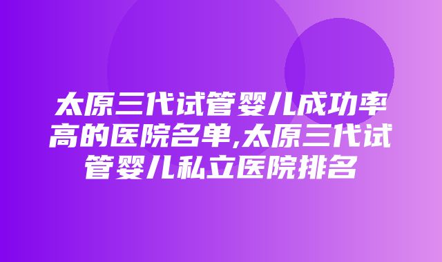 太原三代试管婴儿成功率高的医院名单,太原三代试管婴儿私立医院排名