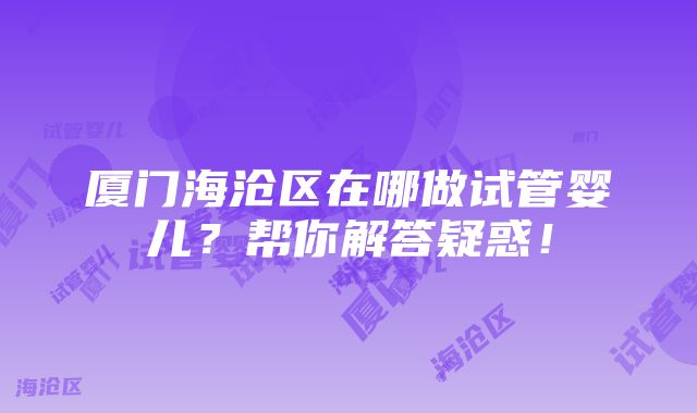 厦门海沧区在哪做试管婴儿？帮你解答疑惑！