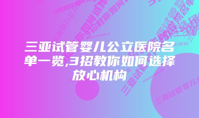 三亚试管婴儿公立医院名单一览,3招教你如何选择放心机构