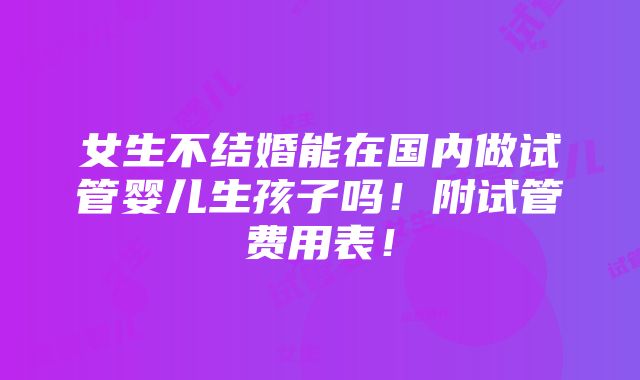 女生不结婚能在国内做试管婴儿生孩子吗！附试管费用表！