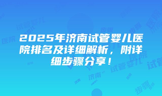 2025年济南试管婴儿医院排名及详细解析，附详细步骤分享！