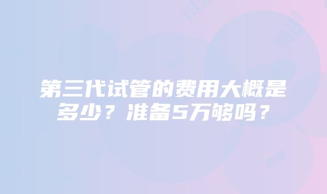 第三代试管的费用大概是多少？准备5万够吗？