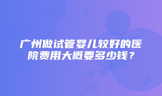 广州做试管婴儿较好的医院费用大概要多少钱？