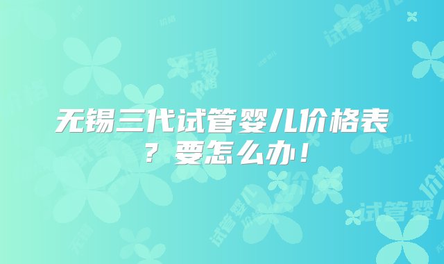 无锡三代试管婴儿价格表？要怎么办！