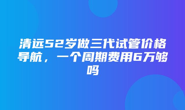 清远52岁做三代试管价格导航，一个周期费用6万够吗